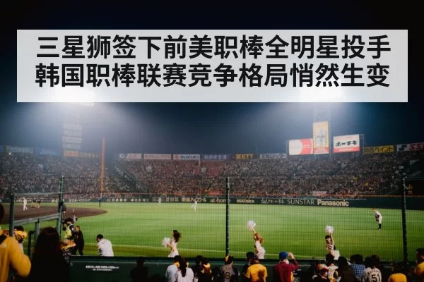 三星狮签下前美职棒全明星投手 韩国职棒联赛竞争格局悄然生变